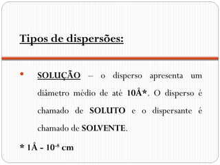 Tipos de dispersões:

   SOLUÇÃO – o disperso apresenta um
    diâmetro médio de até 10Å*. O disperso é
    chamado de SOLUTO e o dispersante é
    chamado de SOLVENTE.
* 1Å - 10-8 cm
 