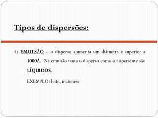 Tipos de dispersões:

4) EMULSÃO – o disperso apresenta um diâmetro é superior a
     1000Å. Na emulsão tanto o disperso como o dispersante são
     LÍQUIDOS.

     EXEMPLO: leite, maionese
 