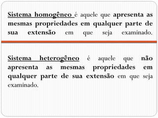 Sistema homogêneo é aquele que apresenta as
mesmas propriedades em qualquer parte de
sua extensão em que seja examinado.


Sistema heterogêneo é aquele que não
apresenta as mesmas propriedades em
qualquer parte de sua extensão em que seja
examinado.
 