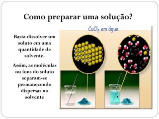Como preparar uma solução?

Basta dissolver um
 soluto em uma
  quantidade de
     solvente.
Assim, as moléculas
 ou íons do soluto
    separam-se
  permanecendo
   dispersas no
     solvente
 