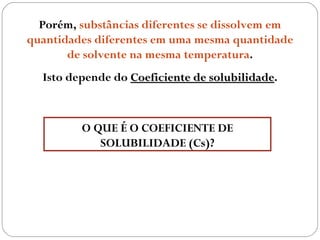 Porém, substâncias diferentes se dissolvem em
quantidades diferentes em uma mesma quantidade
       de solvente na mesma temperatura.
  Isto depende do Coeficiente de solubilidade.
                                 solubilidade



         O QUE É O COEFICIENTE DE
            SOLUBILIDADE (Cs)?
 