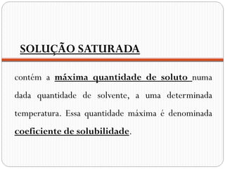 SOLUÇÃO SATURADA

contém a máxima quantidade de soluto numa
dada quantidade de solvente, a uma determinada
temperatura. Essa quantidade máxima é denominada
coeficiente de solubilidade.
 