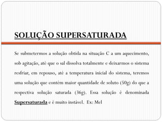 SOLUÇÃO SUPERSATURADA
Se submetermos a solução obtida na situação C a um aquecimento,
sob agitação, até que o sal dissolva totalmente e deixarmos o sistema
resfriar, em repouso, até a temperatura inicial do sistema, teremos
uma solução que contém maior quantidade de soluto (50g) do que a
respectiva solução saturada (36g). Essa solução é denominada
Supersaturada e é muito instável. Ex: Mel
 