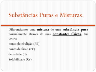 Substâncias Puras e Misturas:
Diferenciamos uma mistura de uma substância pura
normalmente através de suas constantes físicas, tais
como:
ponto de ebulição (PE)
ponto de fusão (PF)
densidade (d)
Solubilidade (Cs)
 