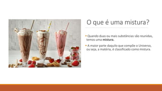 O que é uma mistura?
 Quando duas ou mais substâncias são reunidas,
temos uma mistura.
 A maior parte daquilo que compõe o Universo,
ou seja, a matéria, é classificado como mistura.
 
