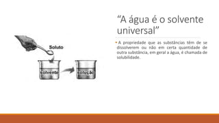“A água é o solvente
universal”
 A propriedade que as substâncias têm de se
dissolverem ou não em certa quantidade de
outra substância, em geral a água, é chamada de
solubilidade.
 