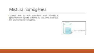 Mistura homogênea
 Quando duas ou mais substâncias estão reunidas e
apresentam um aspecto uniforme, ou seja, uma única fase,
tem-se uma mistura homogênea.
 