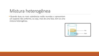 Mistura heterogênea
 Quando duas ou mais substâncias estão reunidas e apresentam
um aspecto não uniforme, ou seja, mais de uma fase, tem-se uma
mistura heterogênea.
 