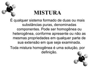 MISTURA
É qualquer sistema formado de duas ou mais
substâncias puras, denominadas
componentes. Pode ser homogênea ou
heterogênea, conforme apresente ou não as
mesmas propriedades em qualquer parte de
sua extensão em que seja examinada.
Toda mistura homogênea é uma solução, por
definição.
 