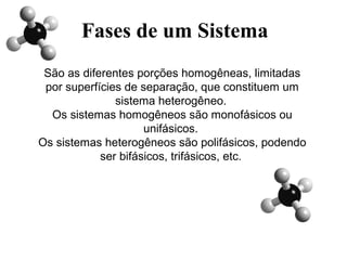Fases de um Sistema
São as diferentes porções homogêneas, limitadas
por superfícies de separação, que constituem um
sistema heterogêneo.
Os sistemas homogêneos são monofásicos ou
unifásicos.
Os sistemas heterogêneos são polifásicos, podendo
ser bifásicos, trifásicos, etc.
 