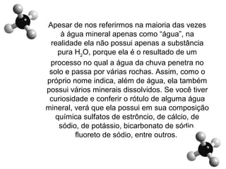 Apesar de nos referirmos na maioria das vezes
à água mineral apenas como “água”, na
realidade ela não possui apenas a substância
pura H2
O, porque ela é o resultado de um
processo no qual a água da chuva penetra no
solo e passa por várias rochas. Assim, como o
próprio nome indica, além de água, ela também
possui vários minerais dissolvidos. Se você tiver
curiosidade e conferir o rótulo de alguma água
mineral, verá que ela possui em sua composição
química sulfatos de estrôncio, de cálcio, de
sódio, de potássio, bicarbonato de sódio,
fluoreto de sódio, entre outros.
 