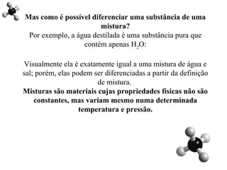 Mas como é possível diferenciar uma substância de uma
mistura?
Por exemplo, a água destilada é uma substância pura que
contém apenas H2
O:
Visualmente ela é exatamente igual a uma mistura de água e
sal; porém, elas podem ser diferenciadas a partir da definição
de mistura.
Misturas são materiais cujas propriedades físicas não são
constantes, mas variam mesmo numa determinada
temperatura e pressão.
 