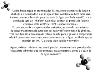 Assim, basta medir as propriedades físicas, como os pontos de fusão e
ebulição e a densidade. Caso se apresentem constantes e bem definidas,
trata-se de uma substância pura (no caso da água destilada, em 4ºC, a sua
densidade será de 1,0 g/cm3
e, ao nível do mar, os pontos de fusão e
ebulição serão de 0ºC e 100ºC, respectivamente).
No entanto, se forem apresentadas variações, trata-se de uma mistura.
Se aquecer a mistura de água com sal para verificar o ponto de ebulição,
verá que durante a mudança do estado líquido para o gasoso a temperatura
não irá permanecer constante, como acontece com a água destilada, que se
mantém em 100 ºC até que todo líquido vire vapor.
Agora, existem misturas que nem é preciso determinar suas propriedades
físicas para sabermos que são misturas, basta olharmos, como é o caso da
de água com óleo:
 
