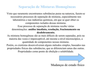 Visto que raramente encontramos substâncias puras na natureza, fazem-se
necessários processos de separação de misturas, especialmente nos
laboratórios e nas indústrias químicas, em que se quer obter os
componentes isolados dessas misturas.
Esse processo de separação de misturas recebe várias
denominações: análise imediata, resolução, fracionamento ou
desdobramento.
As misturas homogêneas são as mais difíceis de serem separadas, pois na
maioria das vezes é imperceptível, até mesmo a nível microscópico, a
quantidade de componentes nessas misturas.
Porém, os cientistas desenvolveram alguns métodos simples, baseados nas
propriedades físicas das substâncias, que as diferenciam umas das outras.
Propriedades como ponto de ebulição e solubilidade.
Separação de Misturas Homogêneas
Mudanças de estado físico
 