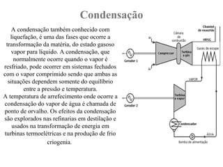 Condensação
A condensação também conhecido com
liquefação, é uma das fases que ocorre a
transformação da matéria, do estado gasoso
vapor para líquido. A condensação, que
normalmente ocorre quando o vapor é
resfriado, pode ocorrer em sistemas fechados
com o vapor comprimido sendo que ambas as
situações dependem somente do equilíbrio
entre a pressão e temperatura.
A temperatura de arrefecimento onde ocorre a
condensação do vapor de água é chamada de
ponto de orvalho. Os efeitos da condensação
são explorados nas refinarias em destilação e
usados na transformação de energia em
turbinas termoelétricas e na produção de frio
criogenia.
 