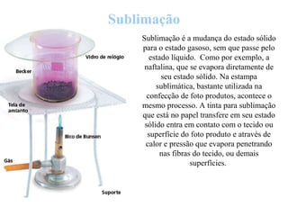 Sublimação
Sublimação é a mudança do estado sólido
para o estado gasoso, sem que passe pelo
estado líquido. Como por exemplo, a
naftalina, que se evapora diretamente de
seu estado sólido. Na estampa
sublimática, bastante utilizada na
confecção de foto produtos, acontece o
mesmo processo. A tinta para sublimação
que está no papel transfere em seu estado
sólido entra em contato com o tecido ou
superfície do foto produto e através de
calor e pressão que evapora penetrando
nas fibras do tecido, ou demais
superfícies.
 