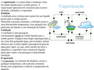 Vaporização
A vaporização é o nome dado a mudança e fase
do estado líquido para o estado gasoso. A
vaporização apresenta três maneiras para ocorrer:
ebulição, calefação e evaporação.
Ebulição
A ebulição seria a forma mais natural de um liquido
passar para o estado gasoso.
Mantendo a pressão constante, a ebulição ocorre a
uma determinada temperatura, com agitação das
partículas do liquido e com formação de bolhas.
Calefação
A calefação é uma passagem
extremamente rápida do estado líquido para o
estado gasoso. Imagine uma chapa superaquecida, e
em cima dela gotejando água, por exemplo, iremos
observar que é muito rápida a passagem da gota de
água para vapor, ou seja, antes mesmo de tocar a
superfície, a superfície mais externa do líquido
passa para vapor, esta passagem é denominada
calefação.
Evaporação
A evaporação, ao contrario da ebulição, ocorre a
qualquer temperatura, sob a pressão constante.
Porém esta temperatura é inferior a temperatura de
 