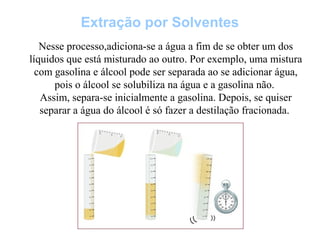Extração por Solventes
Nesse processo,adiciona-se a água a fim de se obter um dos
líquidos que está misturado ao outro. Por exemplo, uma mistura
com gasolina e álcool pode ser separada ao se adicionar água,
pois o álcool se solubiliza na água e a gasolina não.
Assim, separa-se inicialmente a gasolina. Depois, se quiser
separar a água do álcool é só fazer a destilação fracionada.
 