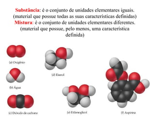Substância: é o conjunto de unidades elementares iguais.
(material que possue todas as suas características definidas)
Mistura: é o conjunto de unidades elementares diferentes.
(material que possue, pelo menos, uma característica
definida)
 