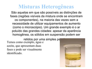 Misturas Heterogêneas
São aquelas em que são possíveis as distinções de
fases (regiões visíveis da mistura onde se encontram
os componentes), na maioria das vezes sem a
necessidade de utilizar equipamentos de aumento
(como o microscópio). Um grande exemplo é o ar
poluído das grandes cidades: apesar da aparência
homogênea, os sólidos em suspensão podem ser
retidos por uma simples peneira.
Temos como exemplo, água e
azeite, que apresentam duas
fases e pode ser visualmente
identificado.
 