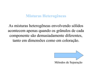 Misturas Heterogêneas
As misturas heterogêneas envolvendo sólidos
acontecem apenas quando os grânulos de cada
componente são demasiadamente diferentes,
tanto em dimensões como em coloração.
Métodos de Separação
 