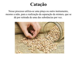 Catação
Nesse processo utiliza-se uma pinça ou outro instrumento,
mesmo a mão, para a realização da separação da mistura, que se
dá por retirada de uma das substâncias por vez.
 