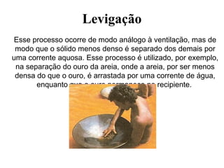 Levigação
Esse processo ocorre de modo análogo à ventilação, mas de
modo que o sólido menos denso é separado dos demais por
uma corrente aquosa. Esse processo é utilizado, por exemplo,
na separação do ouro da areia, onde a areia, por ser menos
densa do que o ouro, é arrastada por uma corrente de água,
enquanto que o ouro permanece no recipiente.
 