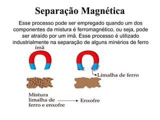 Separação Magnética
Esse processo pode ser empregado quando um dos
componentes da mistura é ferromagnético, ou seja, pode
ser atraído por um imã. Esse processo é utilizado
industrialmente na separação de alguns minérios de ferro
de suas impurezas.
 
