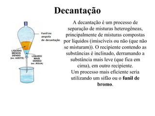 Decantação
A decantação é um processo de
separação de misturas heterogêneas,
principalmente de misturas compostas
por líquidos (imiscíveis ou não (que não
se misturam)). O recipiente contendo as
substâncias é inclinado, derramando a
substância mais leve (que fica em
cima), em outro recipiente.
Um processo mais eficiente seria
utilizando um sifão ou o funil de
bromo.
 