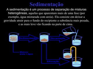 Sedimentação
A sedimentação é um processo de separação de misturas
heterogêneas, aquelas que aparentam mais de uma fase (por
exemplo, água misturada com areia). Ela consiste em deixar a
gravidade atrair para o fundo do recipiente a substância mais pesada,
e as mais leve vão ficando na parte de cima.
 