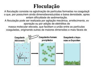 Floculação
A floculação consiste na aglutinação de partículas formadas na coagulaçã
o que, por possuírem ainda dimensõesreduzidas e baixa densidade, apres
entam dificuldade de sedimentação.
A floculação pode ser realizada por agitação mecânica, arrefecimento, ev
aporação ou por adição de eletrólitos de
massa molecular elevada, que facilitam a união entre as partículas
coaguladas, originando outras de maiores dimensões e mais fáceis de
separar da massa líquida, por gravidade.
 