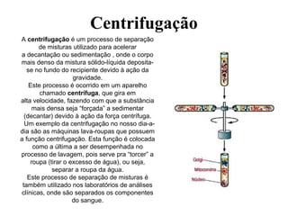 Centrifugação
A centrifugação é um processo de separação
de misturas utilizado para acelerar
a decantação ou sedimentação , onde o corpo
mais denso da mistura sólido-líquida deposita-
se no fundo do recipiente devido à ação da
gravidade.
Este processo é ocorrido em um aparelho
chamado centrífuga, que gira em
alta velocidade, fazendo com que a substância
mais densa seja “forçada” a sedimentar
(decantar) devido à ação da força centrífuga.
Um exemplo da centrifugação no nosso dia-a-
dia são as máquinas lava-roupas que possuem
a função centrifugação. Esta função é colocada
como a última a ser desempenhada no
processo de lavagem, pois serve pra “torcer” a
roupa (tirar o excesso de água), ou seja,
separar a roupa da água.
Este processo de separação de misturas é
também utilizado nos laboratórios de análises
clínicas, onde são separados os componentes
do sangue.
 