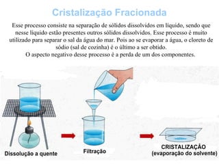 Cristalização Fracionada
Esse processo consiste na separação de sólidos dissolvidos em líquido, sendo que
nesse líquido estão presentes outros sólidos dissolvidos. Esse processo é muito
utilizado para separar o sal da água do mar. Pois ao se evaporar a água, o cloreto de
sódio (sal de cozinha) é o último a ser obtido.
O aspecto negativo desse processo é a perda de um dos componentes.
 