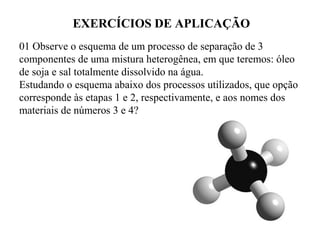 EXERCÍCIOS DE APLICAÇÃO
01 Observe o esquema de um processo de separação de 3
componentes de uma mistura heterogênea, em que teremos: óleo
de soja e sal totalmente dissolvido na água.
Estudando o esquema abaixo dos processos utilizados, que opção
corresponde às etapas 1 e 2, respectivamente, e aos nomes dos
materiais de números 3 e 4?
 
