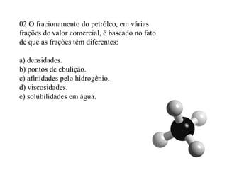 02 O fracionamento do petróleo, em várias
frações de valor comercial, é baseado no fato
de que as frações têm diferentes:
a) densidades.
b) pontos de ebulição.
c) afinidades pelo hidrogênio.
d) viscosidades.
e) solubilidades em água.
 