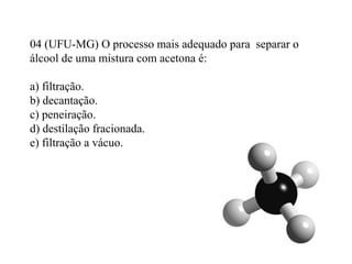 04 (UFU-MG) O processo mais adequado para separar o
álcool de uma mistura com acetona é:
a) filtração.
b) decantação.
c) peneiração.
d) destilação fracionada.
e) filtração a vácuo.
 