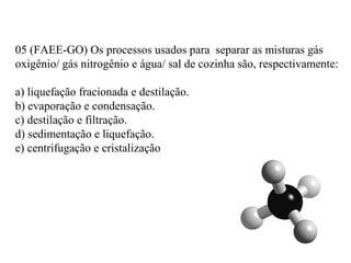 05 (FAEE-GO) Os processos usados para separar as misturas gás
oxigênio/ gás nitrogênio e água/ sal de cozinha são, respectivamente:
a) liquefação fracionada e destilação.
b) evaporação e condensação.
c) destilação e filtração.
d) sedimentação e liquefação.
e) centrifugação e cristalização
 