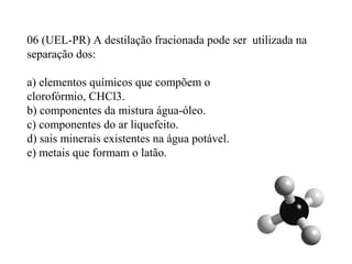 06 (UEL-PR) A destilação fracionada pode ser utilizada na
separação dos:
a) elementos químicos que compõem o
clorofórmio, CHCl3.
b) componentes da mistura água-óleo.
c) componentes do ar liquefeito.
d) sais minerais existentes na água potável.
e) metais que formam o latão.
 