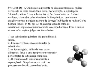 07 (UNB-DF) A Química está presente na vida das pessoas e, muitas
vezes, não se toma consciência disso. Por exemplo, a reportagem
“A saúde está na feira - substâncias recém descobertas em frutas e
verduras, chamadas pelos cientistas de fitoquímicos, previnem o
envelhecimento e ajudam na cura de doenças”publicada na revista Globo
Ciência (ano 5. nº 58. pp. 32-4), dá uma ideia de como as
substâncias regulam o funcionamento do corpo humano. Com o auxílio
dessas informações, julgue os itens abaixo.
1) As substâncias químicas são prejudiciais à
saúde.
2) Frutas e verduras são constituídas de
substâncias.
3) A água salgada, utilizada para cozer
alimentos, ferve a uma temperatura constante,
por se tratar de substância composta.
4) O cozimento de verduras acarreta a
separação de fitoquímicos por meio do
processo conhecido como destilação.
 