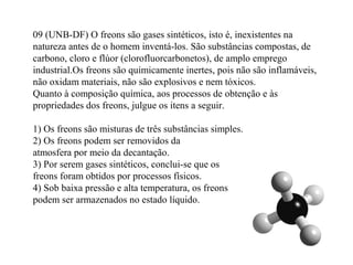 09 (UNB-DF) O freons são gases sintéticos, isto é, inexistentes na
natureza antes de o homem inventá-los. São substâncias compostas, de
carbono, cloro e flúor (clorofluorcarbonetos), de amplo emprego
industrial.Os freons são quimicamente inertes, pois não são inflamáveis,
não oxidam materiais, não são explosivos e nem tóxicos.
Quanto à composição química, aos processos de obtenção e às
propriedades dos freons, julgue os itens a seguir.
1) Os freons são misturas de três substâncias simples.
2) Os freons podem ser removidos da
atmosfera por meio da decantação.
3) Por serem gases sintéticos, conclui-se que os
freons foram obtidos por processos físicos.
4) Sob baixa pressão e alta temperatura, os freons
podem ser armazenados no estado líquido.
 