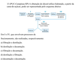 13 (PUC-Campinas-SP) A obtenção do álcool etílico hidratado, a partir da
cana-de-açúcar, pode ser representada pelo esquema abaixo:
Em I e IV, que envolvem processos de
fracionamento, são realizadas, respectivamente:
a) filtração e destilação.
b) destilação e decantação.
c) filtração e decantação.
d) destilação e filtração.
e) decantação e decantação.
 
