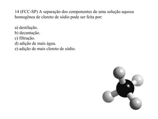 14 (FCC-SP) A separação dos componentes de uma solução aquosa
homogênea de cloreto de sódio pode ser feita por:
a) destilação.
b) decantação.
c) filtração.
d) adição de mais água.
e) adição de mais cloreto de sódio.
 
