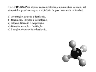 15 (UFRS-RS) Para separar convenientemente uma mistura de areia, sal
de cozinha, gasolina e água, a seqüência de processos mais indicada é:
a) decantação, catação e destilação.
b) floculação, filtração e decantação.
c) catação, filtração e evaporação.
d) filtração, catação e destilação.
e) filtração, decantação e destilação.
 