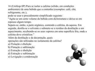 16 (Unifesp-SP) Para se isolar a cafeína (sólido, em condições
ambientais) de uma bebida que a contenha (exemplos: café, chá,
refrigerante, etc.),
pode-se usar o procedimento simplificado seguinte:
“Agita-se um certo volume da bebida com dicloroetano e deixa-se em
repouso algum tempo.
Separa-se, então, a parte orgânica, contendo a cafeína, da aquosa. Em
seguida, destila-se o solvente e submete-se o resíduo da destilação a um
aquecimento, recebendo-se os seus vapores em uma superfície fria, onde a
cafeína deve cristalizar.”
Além da destilação e da decantação, quais
operações são utilizadas no isolamento da cafeína?
a) Flotação e ebulição
b) Flotação e sublimação
c) Extração e ebulição
d) Extração e sublimação
e) Levigação e condensação
 