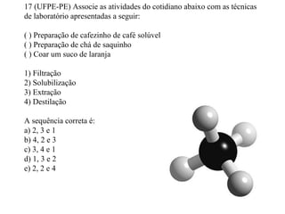 17 (UFPE-PE) Associe as atividades do cotidiano abaixo com as técnicas
de laboratório apresentadas a seguir:
( ) Preparação de cafezinho de café solúvel
( ) Preparação de chá de saquinho
( ) Coar um suco de laranja
1) Filtração
2) Solubilização
3) Extração
4) Destilação
A sequência correta é:
a) 2, 3 e 1
b) 4, 2 e 3
c) 3, 4 e 1
d) 1, 3 e 2
e) 2, 2 e 4
 
