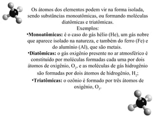 Os átomos dos elementos podem vir na forma isolada,
sendo substâncias monoatômicas, ou formando moléculas
diatômicas e triatômicas.
Exemplos:
•Monoatômicas: é o caso do gás hélio (He), um gás nobre
que aparece isolado na natureza, e também do ferro (Fe) e
do alumínio (Al), que são metais.
•Diatômicas: o gás oxigênio presente no ar atmosférico é
constituído por moléculas formadas cada uma por dois
átomos de oxigênio, O2
, e as moléculas de gás hidrogênio
são formadas por dois átomos de hidrogênio, H2
;
•Triatômicas: o ozônio é formado por três átomos de
oxigênio, O3
.
 