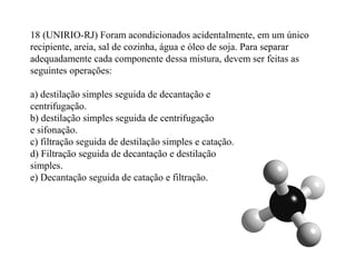 18 (UNIRIO-RJ) Foram acondicionados acidentalmente, em um único
recipiente, areia, sal de cozinha, água e óleo de soja. Para separar
adequadamente cada componente dessa mistura, devem ser feitas as
seguintes operações:
a) destilação simples seguida de decantação e
centrifugação.
b) destilação simples seguida de centrifugação
e sifonação.
c) filtração seguida de destilação simples e catação.
d) Filtração seguida de decantação e destilação
simples.
e) Decantação seguida de catação e filtração.
 