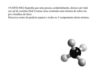 19 (EFEI-MG) Suponha que uma pessoa, acidentalmente, deixou cair todo
seu sal de cozinha (NaCl) numa caixa contendo uma mistura de cobre em
pó e limalhas de ferro.
Descreva como ela poderia separar e isolar os 3 componentes desta mistura.
 