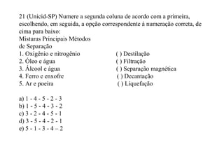 21 (Unicid-SP) Numere a segunda coluna de acordo com a primeira,
escolhendo, em seguida, a opção correspondente à numeração correta, de
cima para baixo:
Misturas Principais Métodos
de Separação
1. Oxigênio e nitrogênio ( ) Destilação
2. Óleo e água ( ) Filtração
3. Álcool e água ( ) Separação magnética
4. Ferro e enxofre ( ) Decantação
5. Ar e poeira ( ) Liquefação
a) 1 - 4 - 5 - 2 - 3
b) 1 - 5 - 4 - 3 - 2
c) 3 - 2 - 4 - 5 - 1
d) 3 - 5 - 4 - 2 - 1
e) 5 - 1 - 3 - 4 – 2
 