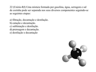 22 (Unirio-RJ) Uma mistura formada por gasolina, água, serragem e sal
de cozinha pode ser separada nos seus diversos componentes seguindo-se
as seguintes etapas:
a) filtração, decantação e destilação.
b) catação e decantação.
c) sublimação e destilação.
d) prensagem e decantação.
e) destilação e decantação
 